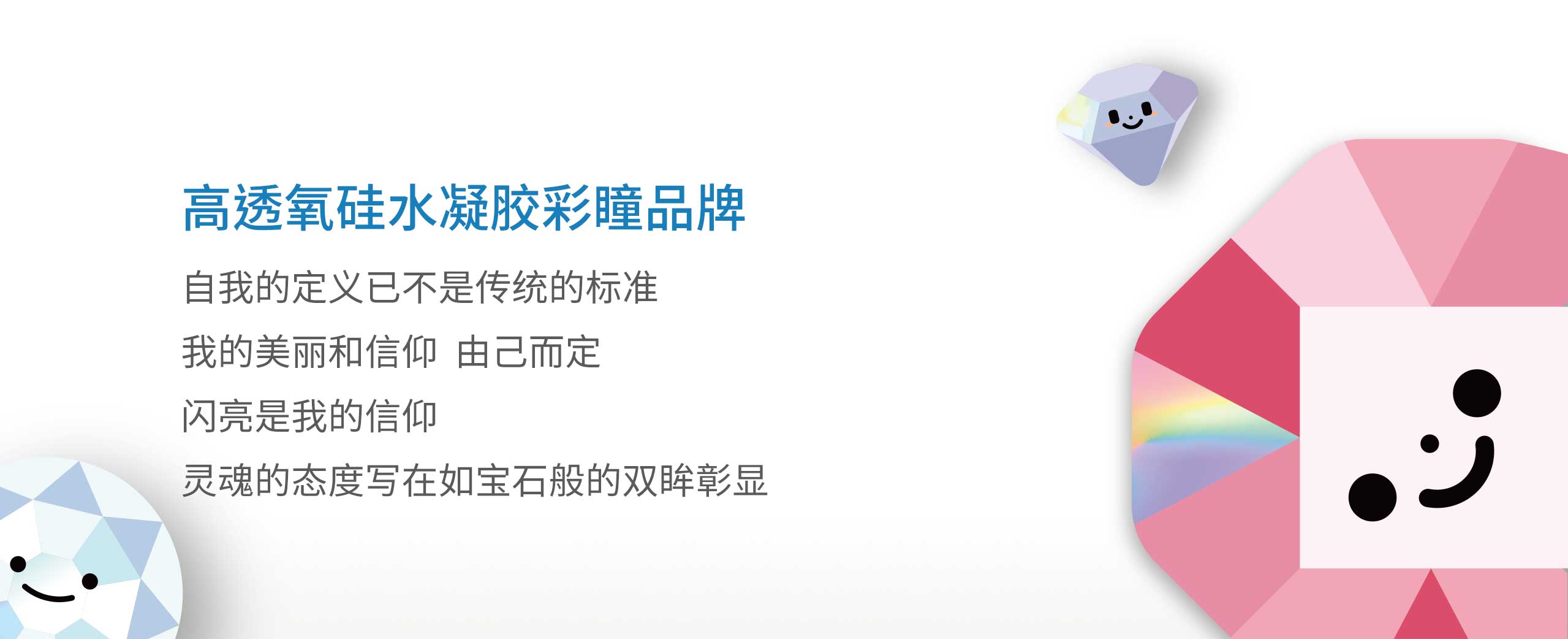 高透氧硅水凝胶彩瞳品牌。自我的定义已不是传统的标准。我的美丽和信仰，由己而定；闪亮是我的信仰，灵魂的态度写在如宝石般的双眸彰显。